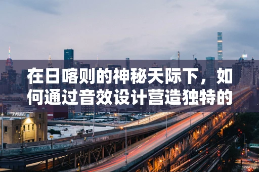 在日喀则的神秘天际下，如何通过音效设计营造独特的藏地氛围？