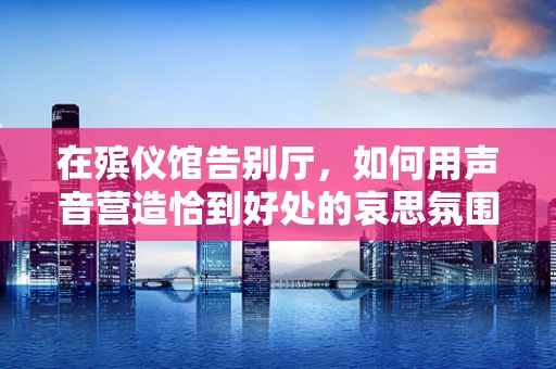 在殡仪馆告别厅，如何用声音营造恰到好处的哀思氛围？