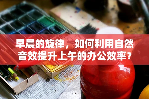 早晨的旋律，如何利用自然音效提升上午的办公效率？