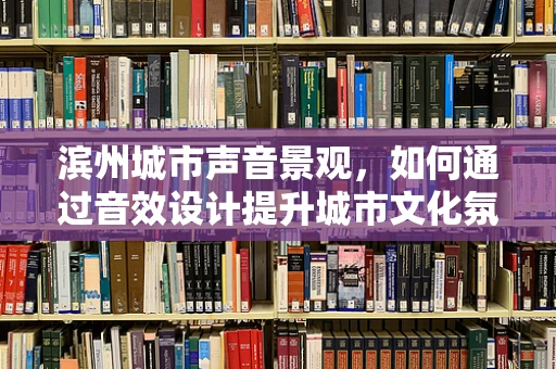 滨州城市声音景观，如何通过音效设计提升城市文化氛围？