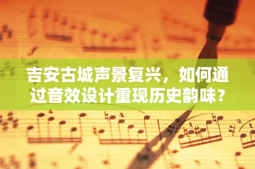吉安古城声景复兴，如何通过音效设计重现历史韵味？