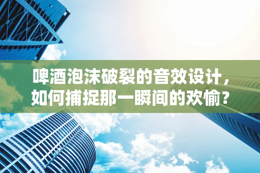 啤酒泡沫破裂的音效设计，如何捕捉那一瞬间的欢愉？