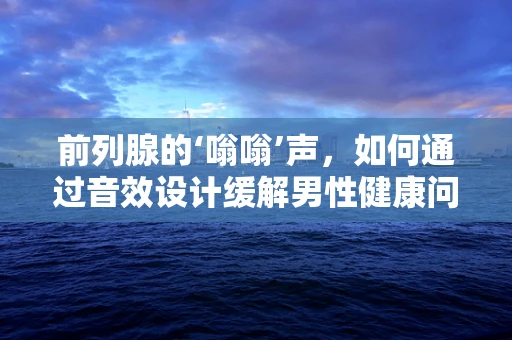 前列腺的‘嗡嗡’声，如何通过音效设计缓解男性健康问题？