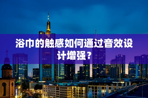 浴巾的触感如何通过音效设计增强？