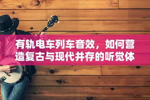 有轨电车列车音效，如何营造复古与现代并存的听觉体验？