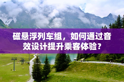 磁悬浮列车组，如何通过音效设计提升乘客体验？