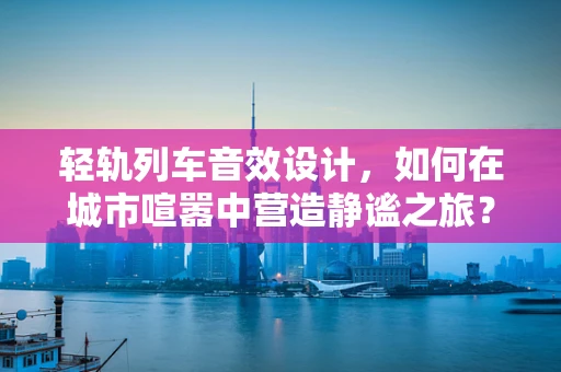 轻轨列车音效设计，如何在城市喧嚣中营造静谧之旅？