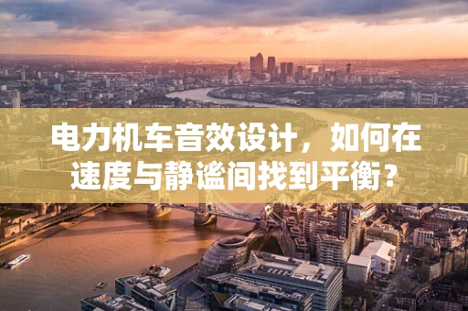电力机车音效设计，如何在速度与静谧间找到平衡？
