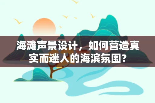 海滩声景设计，如何营造真实而迷人的海滨氛围？