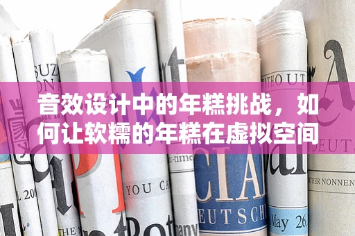 音效设计中的年糕挑战，如何让软糯的年糕在虚拟空间中咬起来？