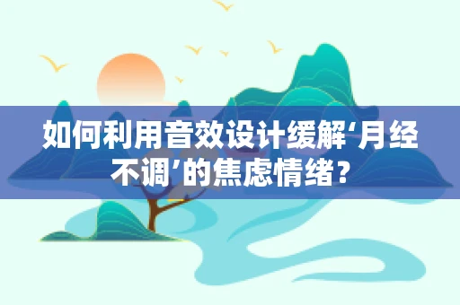 如何利用音效设计缓解‘月经不调’的焦虑情绪？