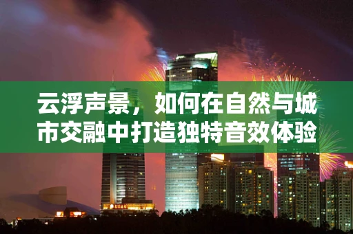 云浮声景，如何在自然与城市交融中打造独特音效体验？