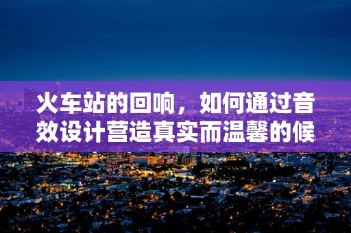 火车站的回响，如何通过音效设计营造真实而温馨的候车体验？