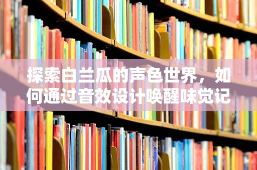 探索白兰瓜的声色世界，如何通过音效设计唤醒味觉记忆？