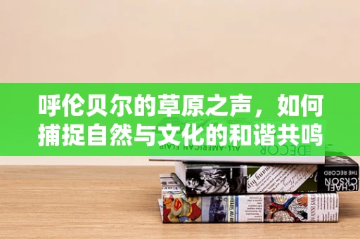 呼伦贝尔的草原之声，如何捕捉自然与文化的和谐共鸣？