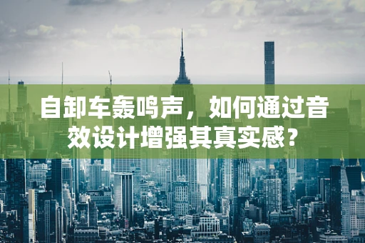 自卸车轰鸣声，如何通过音效设计增强其真实感？