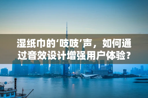 湿纸巾的‘吱吱’声，如何通过音效设计增强用户体验？