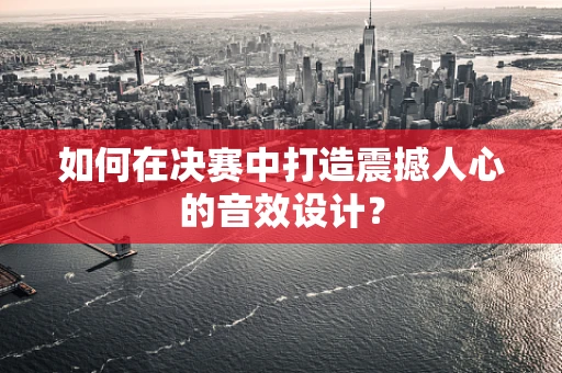 如何在决赛中打造震撼人心的音效设计？