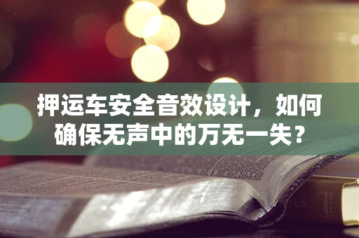 押运车安全音效设计，如何确保无声中的万无一失？