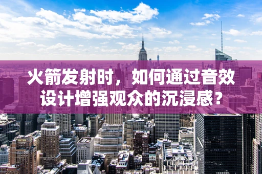 火箭发射时，如何通过音效设计增强观众的沉浸感？