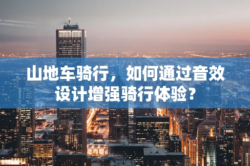 山地车骑行，如何通过音效设计增强骑行体验？