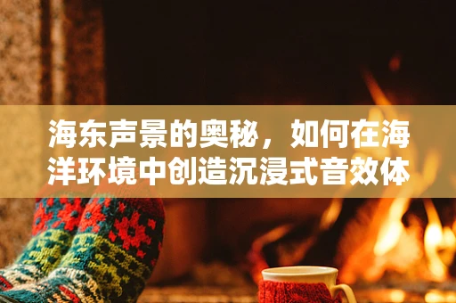 海东声景的奥秘，如何在海洋环境中创造沉浸式音效体验？