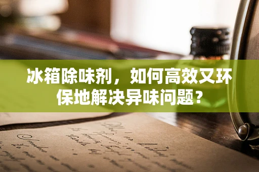 冰箱除味剂，如何高效又环保地解决异味问题？