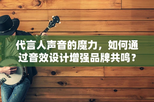 代言人声音的魔力，如何通过音效设计增强品牌共鸣？