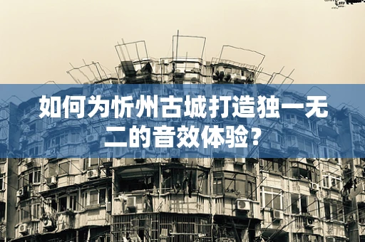 如何为忻州古城打造独一无二的音效体验？