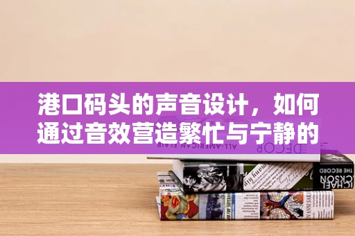 港口码头的声音设计，如何通过音效营造繁忙与宁静的双重氛围？