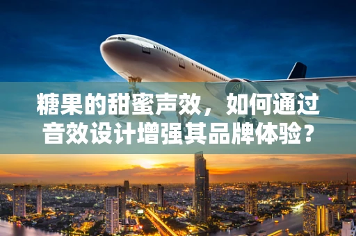 糖果的甜蜜声效，如何通过音效设计增强其品牌体验？