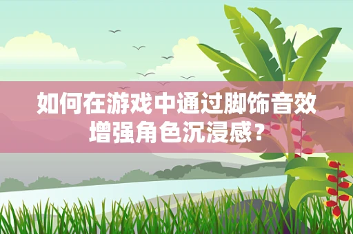 如何在游戏中通过脚饰音效增强角色沉浸感？