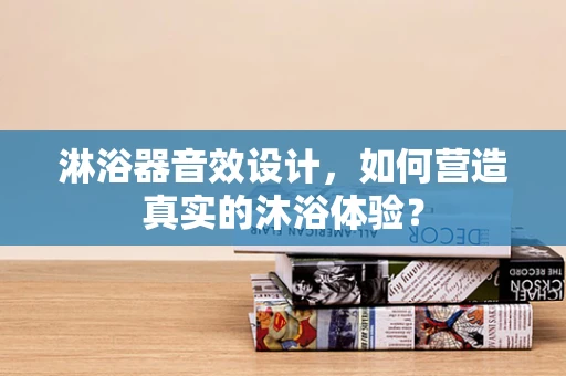 淋浴器音效设计，如何营造真实的沐浴体验？