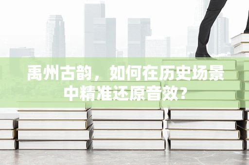 禹州古韵，如何在历史场景中精准还原音效？