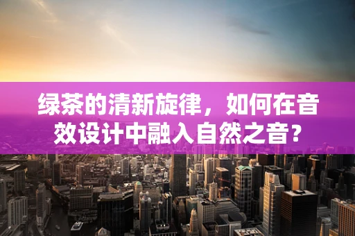 绿茶的清新旋律，如何在音效设计中融入自然之音？