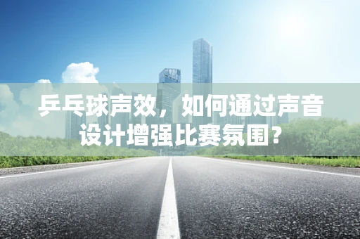 乒乓球声效，如何通过声音设计增强比赛氛围？