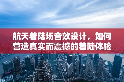 航天着陆场音效设计，如何营造真实而震撼的着陆体验？