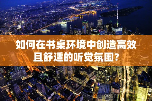 如何在书桌环境中创造高效且舒适的听觉氛围？
