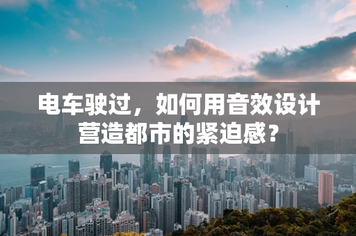 电车驶过，如何用音效设计营造都市的紧迫感？