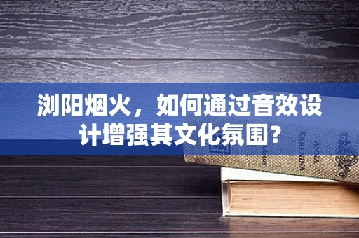 浏阳烟火，如何通过音效设计增强其文化氛围？
