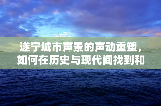 遂宁城市声景的声动重塑，如何在历史与现代间找到和谐之音？
