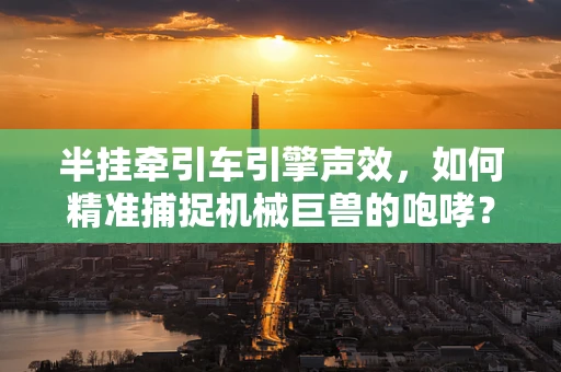 半挂牵引车引擎声效，如何精准捕捉机械巨兽的咆哮？