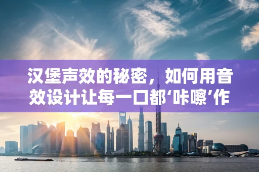 汉堡声效的秘密，如何用音效设计让每一口都‘咔嚓’作响？