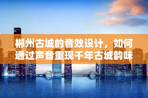 郴州古城的音效设计，如何通过声音重现千年古城韵味？