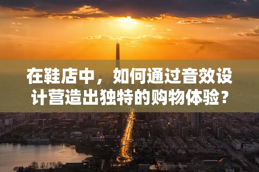 在鞋店中，如何通过音效设计营造出独特的购物体验？