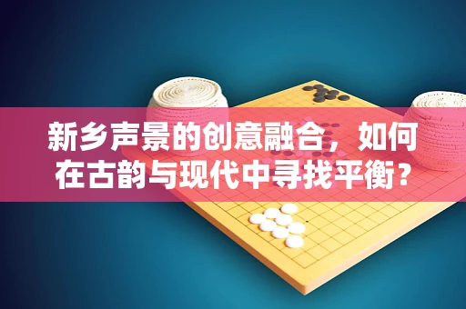 新乡声景的创意融合，如何在古韵与现代中寻找平衡？