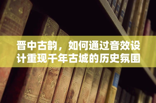 晋中古韵，如何通过音效设计重现千年古城的历史氛围？