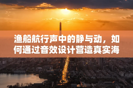 渔船航行声中的静与动，如何通过音效设计营造真实海钓体验？