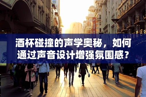 酒杯碰撞的声学奥秘，如何通过声音设计增强氛围感？