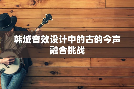 韩城音效设计中的古韵今声融合挑战
